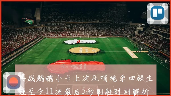 再战鹈鹕小卡上次压哨绝杀回顾生涯至今11次最后5秒制胜时刻解析