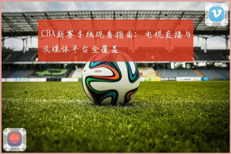 CBA新赛季线观看指南:电视直播与流媒体平台全覆盖
