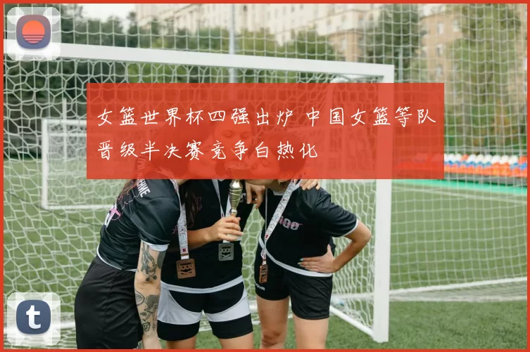 女篮世界杯四强出炉 中国女篮等队晋级半决赛竞争白热化