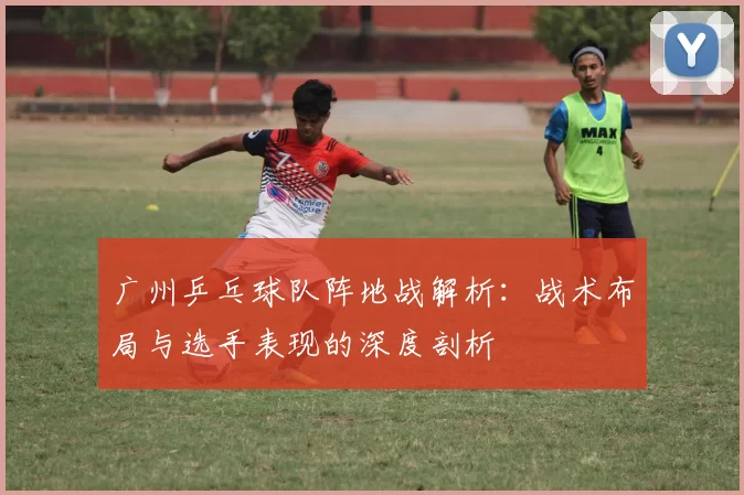 广州乒乓球队阵地战解析:战术布局与选手表现的深度剖析