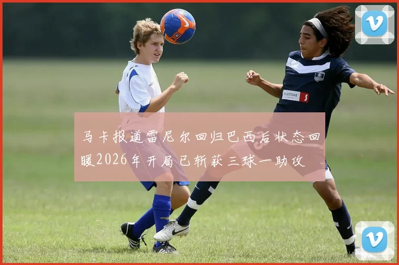 马卡报道雷尼尔回归巴西后状态回暖2026年开局已斩获三球一助攻