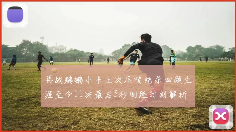 再战鹈鹕小卡上次压哨绝杀回顾生涯至今11次最后5秒制胜时刻解析