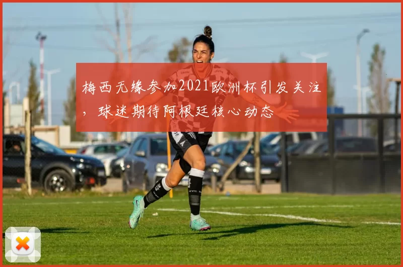梅西无缘参加2021欧洲杯引发关注，球迷期待阿根廷核心动态