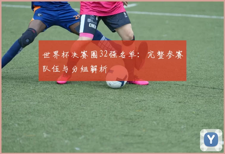 世界杯决赛圈32强名单：完整参赛队伍与分组解析