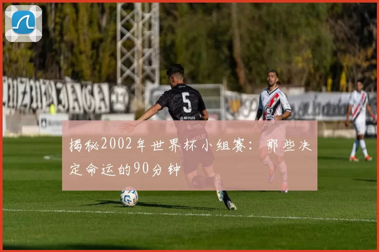揭秘2002年世界杯小组赛：那些决定命运的90分钟