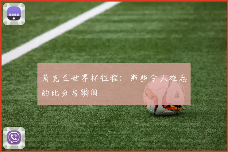 乌克兰世界杯征程：那些令人难忘的比分与瞬间