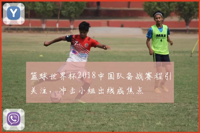 篮球世界杯2018中国队备战赛程引关注,冲击小组出线成焦点