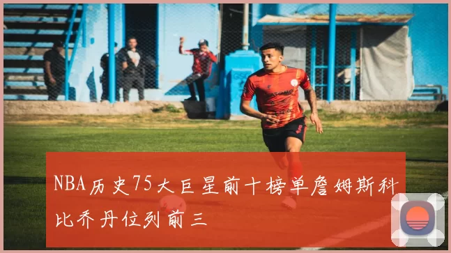 NBA历史75大巨星前十榜单詹姆斯科比乔丹位列前三