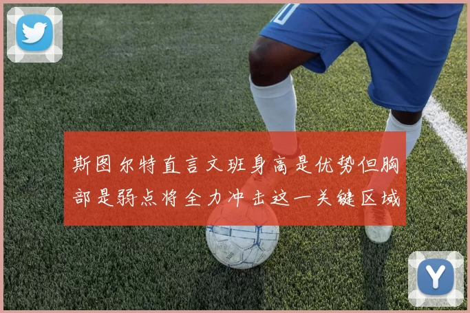 斯图尔特直言文班身高是优势但胸部是弱点将全力冲击这一关键区域