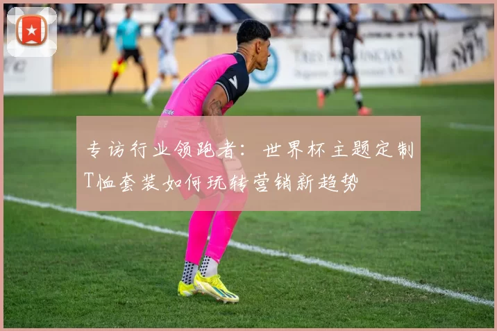 专访行业领跑者：世界杯主题定制T恤套装如何玩转营销新趋势