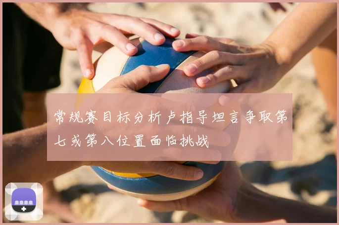 常规赛目标分析卢指导坦言争取第七或第八位置面临挑战