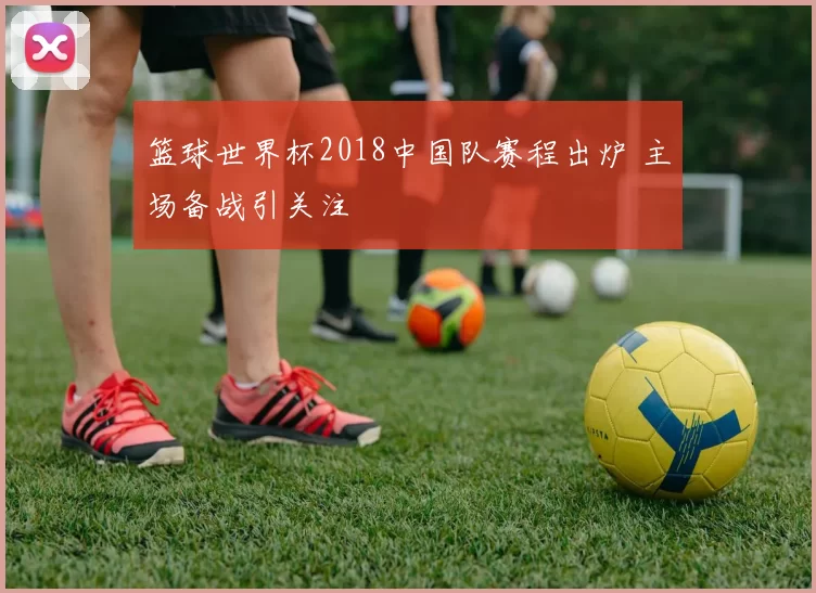 篮球世界杯2018中国队赛程出炉 主场备战引关注