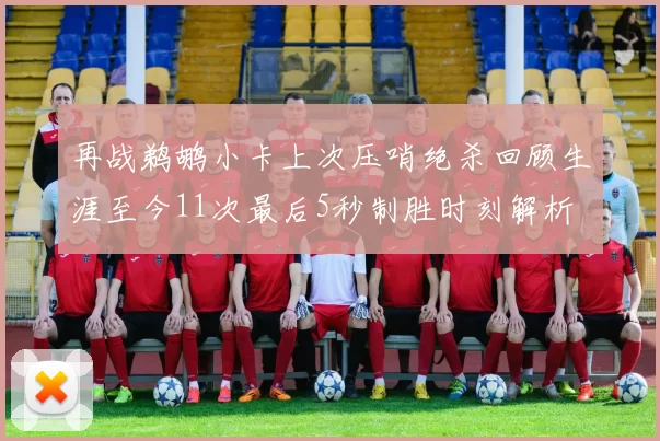 再战鹈鹕小卡上次压哨绝杀回顾生涯至今11次最后5秒制胜时刻解析