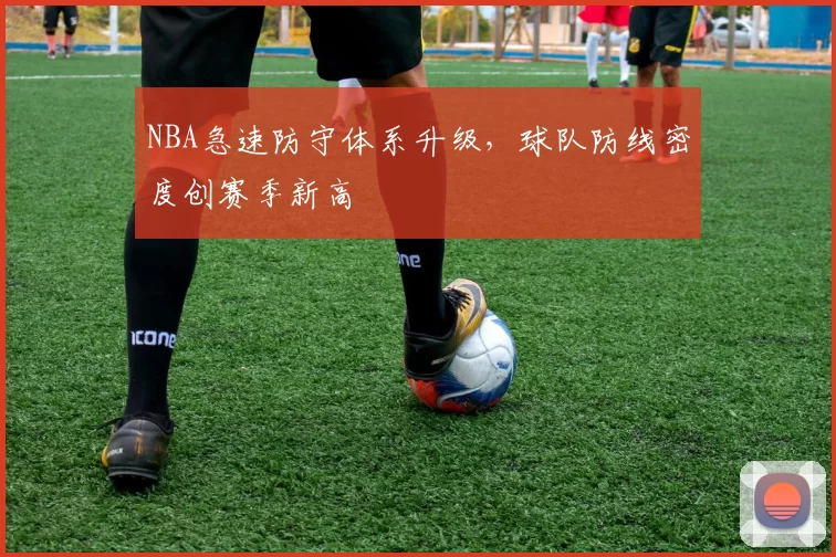 NBA急速防守体系升级，球队防线密度创赛季新高