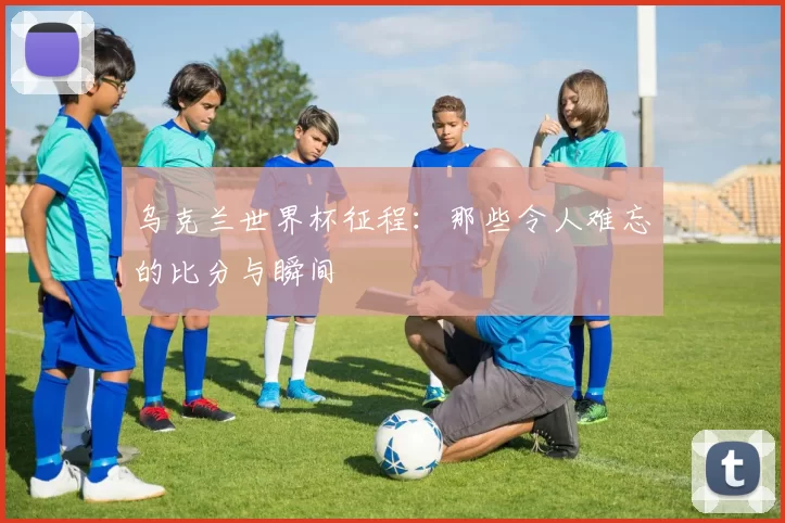 乌克兰世界杯征程:那些令人难忘的比分与瞬间