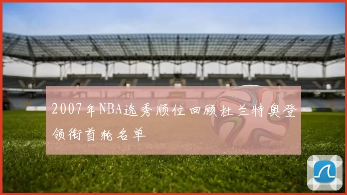 2007年NBA选秀顺位回顾杜兰特奥登领衔首轮名单