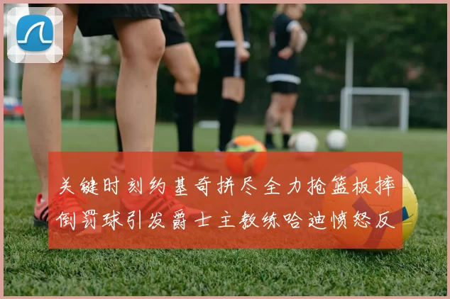 关键时刻约基奇拼尽全力抢篮板摔倒罚球引发爵士主教练哈迪愤怒反应