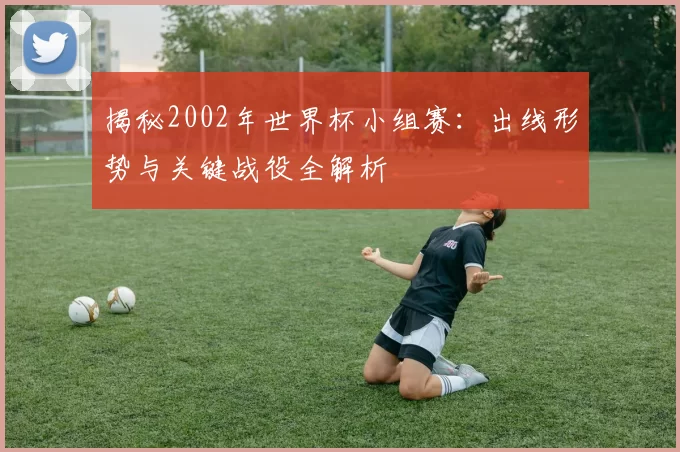 揭秘2002年世界杯小组赛：出线形势与关键战役全解析