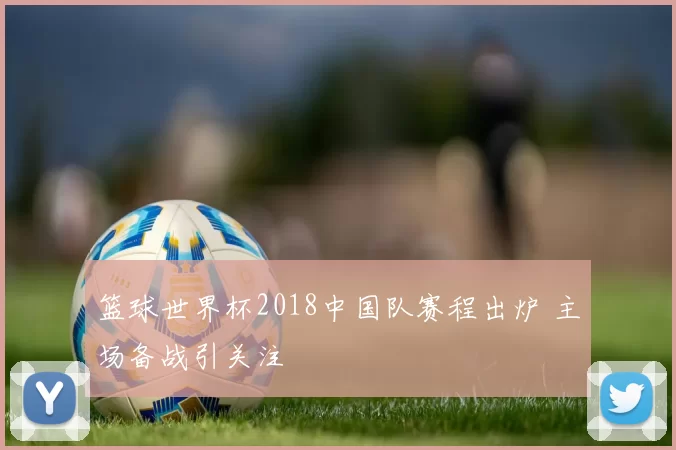 篮球世界杯2018中国队赛程出炉 主场备战引关注