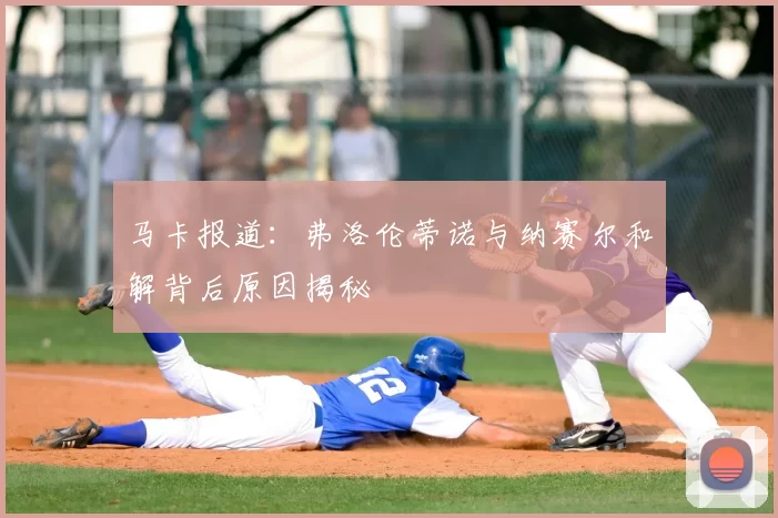 马卡报道：弗洛伦蒂诺与纳赛尔和解背后原因揭秘