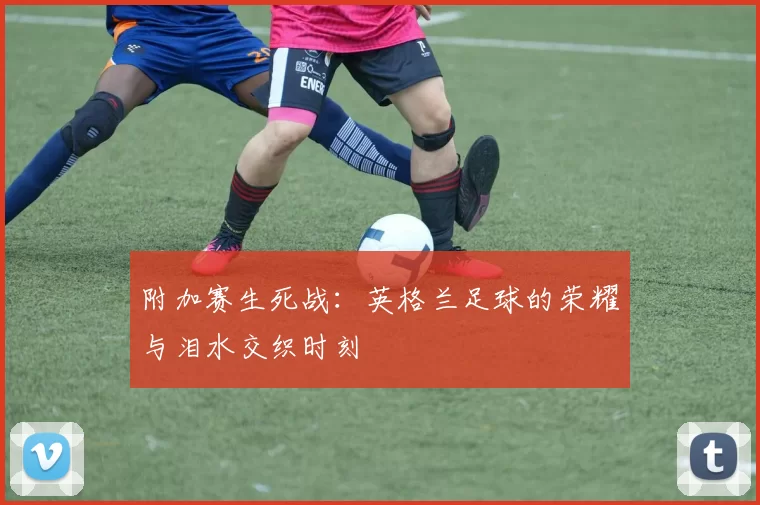 附加赛生死战：英格兰足球的荣耀与泪水交织时刻